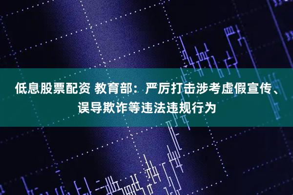 低息股票配资 教育部：严厉打击涉考虚假宣传、误导欺诈等违法违规行为