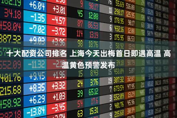 十大配资公司排名 上海今天出梅首日即遇高温 高温黄色预警发布