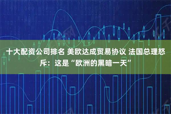 十大配资公司排名 美欧达成贸易协议 法国总理怒斥：这是“欧洲的黑暗一天”