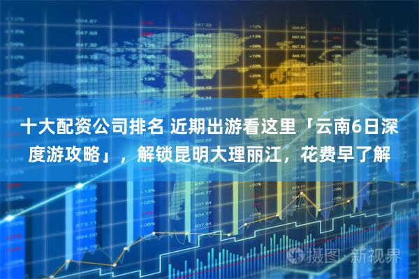 十大配资公司排名 近期出游看这里「云南6日深度游攻略」，解锁昆明大理丽江，花费早了解
