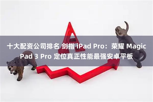十大配资公司排名 剑指 iPad Pro：荣耀 MagicPad 3 Pro 定位真正性能最强安卓平板