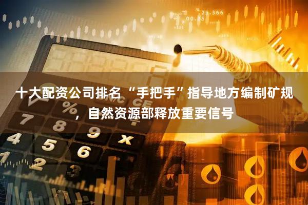 十大配资公司排名 “手把手”指导地方编制矿规，自然资源部释放重要信号