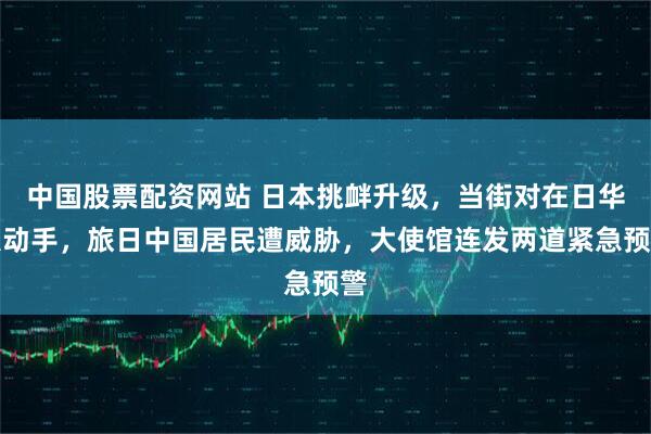 中国股票配资网站 日本挑衅升级，当街对在日华人动手，旅日中国居民遭威胁，大使馆连发两道紧急预警