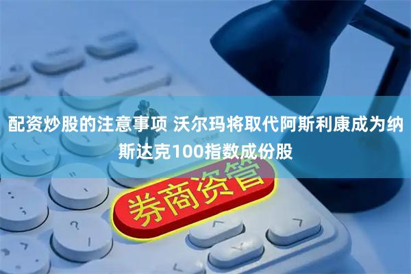 配资炒股的注意事项 沃尔玛将取代阿斯利康成为纳斯达克100指数成份股